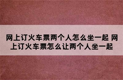 网上订火车票两个人怎么坐一起 网上订火车票怎么让两个人坐一起